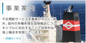 事業案内 不定期船サービスを事業の中心に、海外、国内の多種多様な貨物輸送にフレキシブルに対応することで効率的な海上輸送を実現しています。